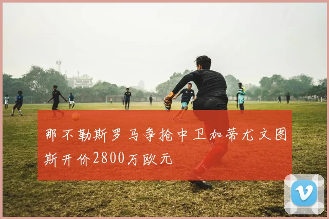那不勒斯罗马争抢中卫加蒂尤文图斯开价2800万欧元