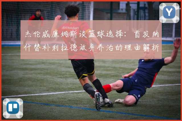 杰伦威廉姆斯谈篮球选择：首发纳什替补利拉德放弃乔治的理由解析