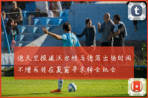 德天空报道沃尔特马德若出场时间不增或将在夏窗寻求转会机会