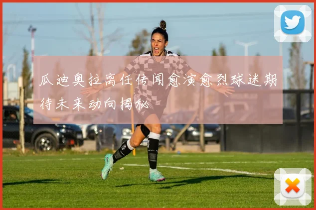 瓜迪奥拉离任传闻愈演愈烈球迷期待未来动向揭秘