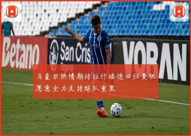 马奎尔热情期待拉什福德回归曼联愿意全力支持球队重聚