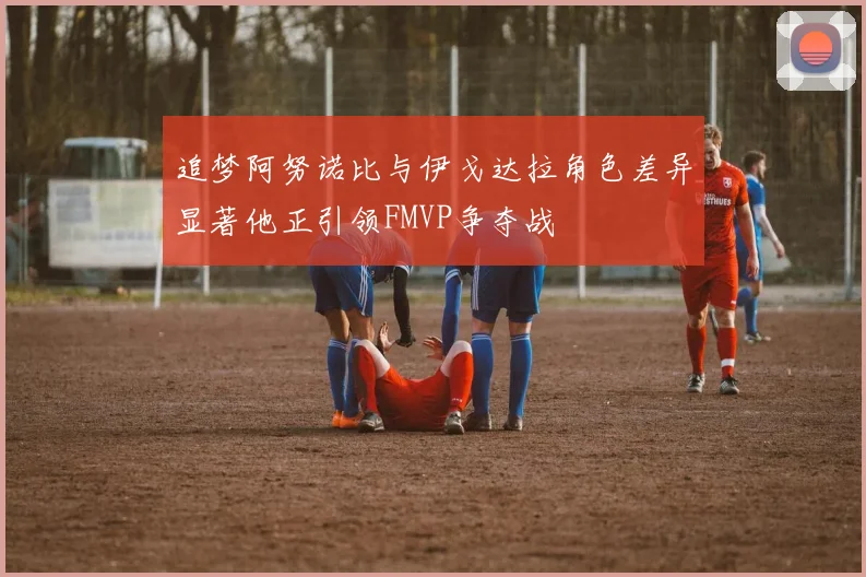 追梦阿努诺比与伊戈达拉角色差异显著他正引领FMVP争夺战