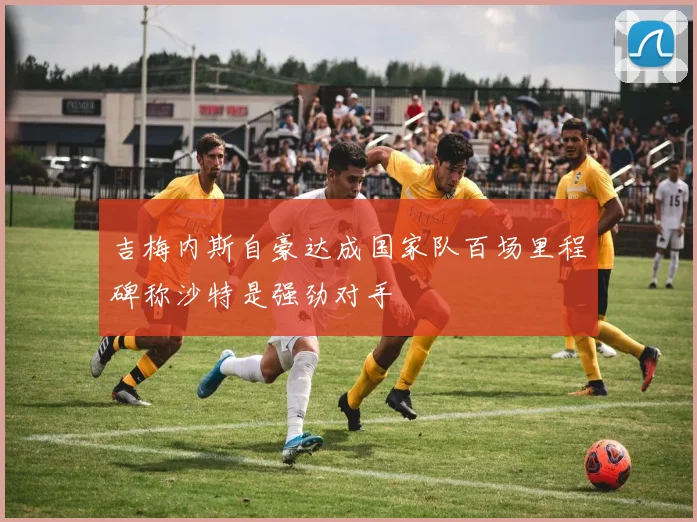 吉梅内斯自豪达成国家队百场里程碑称沙特是强劲对手