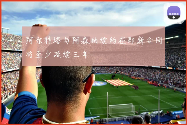 阿尔特塔与阿森纳续约在即新合同将至少延续三年