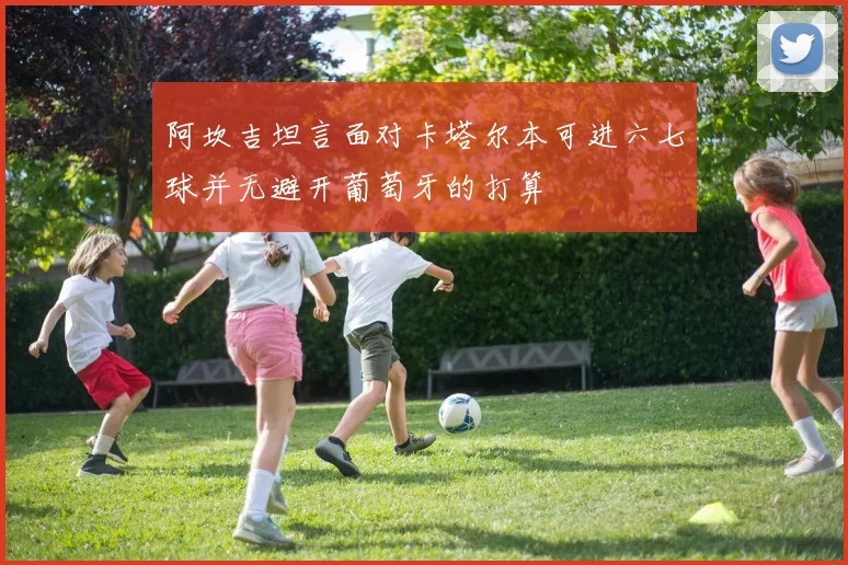 阿坎吉坦言面对卡塔尔本可进六七球并无避开葡萄牙的打算