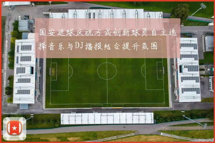 国安进球庆祝方式创新球员自主选择音乐与DJ播报结合提升氛围