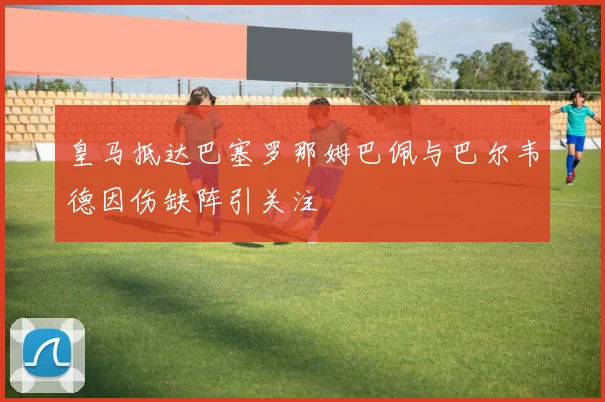 皇马抵达巴塞罗那姆巴佩与巴尔韦德因伤缺阵引关注