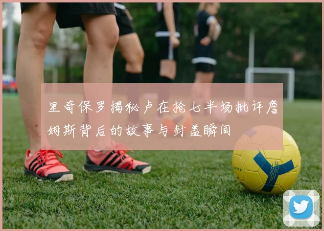 里奇保罗揭秘卢在抢七半场批评詹姆斯背后的故事与封盖瞬间