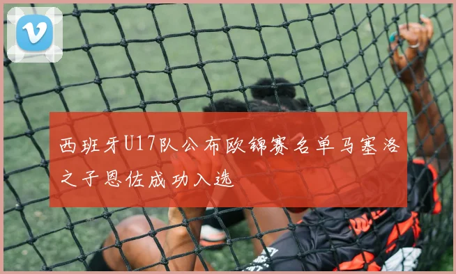 西班牙U17队公布欧锦赛名单马塞洛之子恩佐成功入选