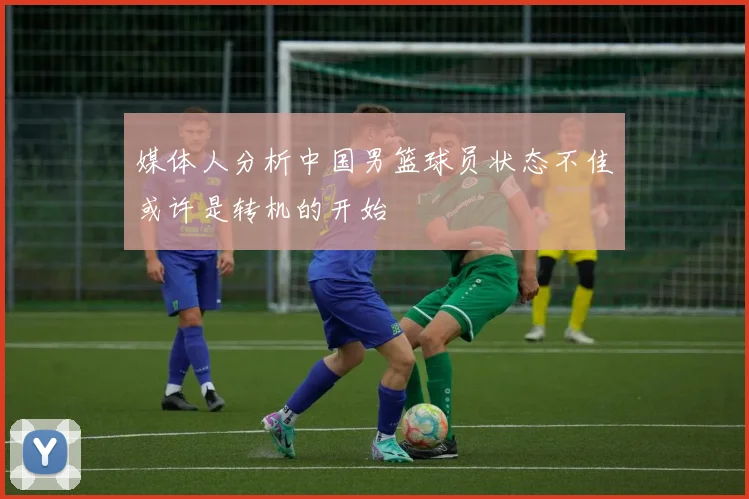 媒体人分析中国男篮球员状态不佳或许是转机的开始